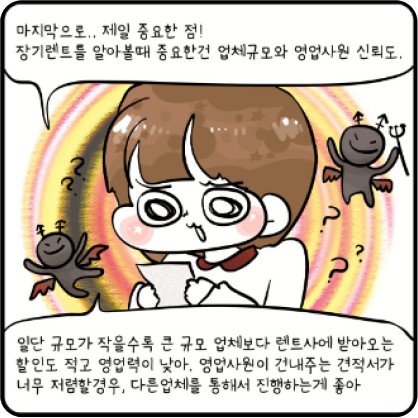 마지막으로 제일 중요한점! 장기렌트를 알아볼 때 중요한건 업체규모와 영업사원 신뢰도. 일단 규모가 작을수록 큰 규모 업체보다 렌트사에 받아오는 할인도 적고 영업력이 낮아. 영업사원이 건내주는 견적서가 너무 저렴할 경우, 다른 업체를 통해서 진행하는게 좋아 